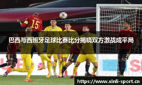 巴西与西班牙足球比赛比分揭晓双方激战成平局